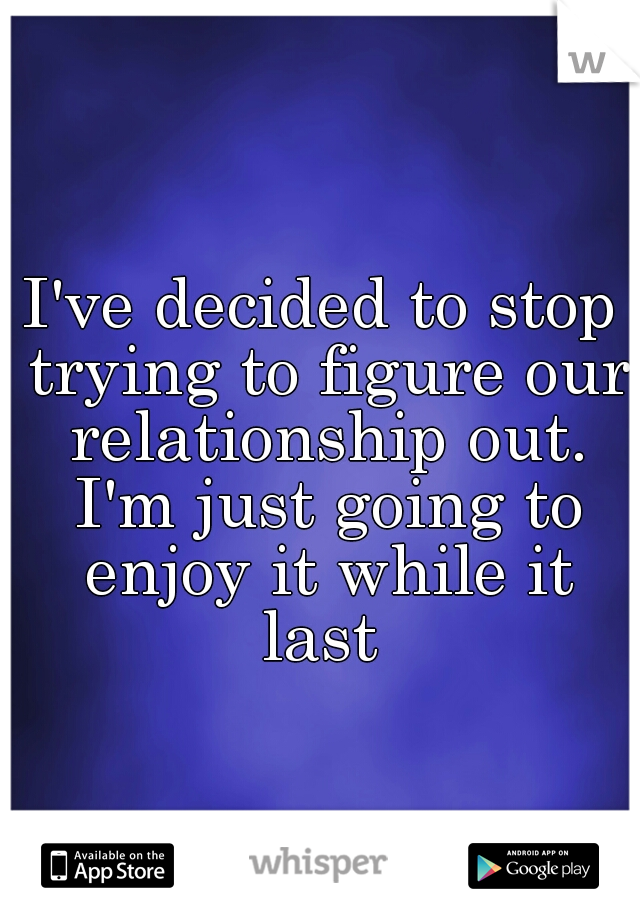 I've decided to stop trying to figure our relationship out. I'm just going to enjoy it while it last 