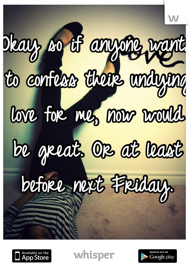 Okay so if anyone wants to confess their undying love for me, now would be great. Or at least before next Friday.