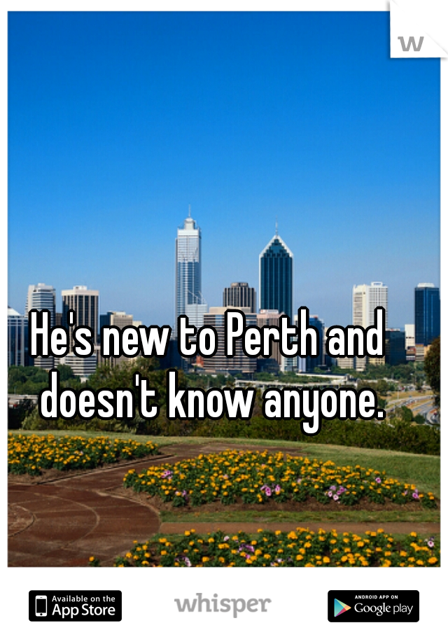 He's new to Perth and doesn't know anyone.
