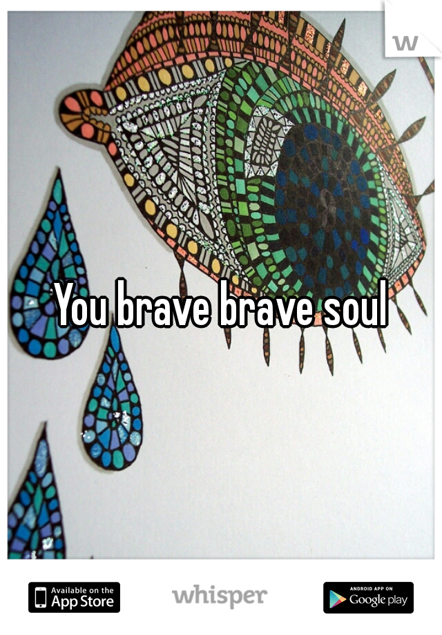 You brave brave soul