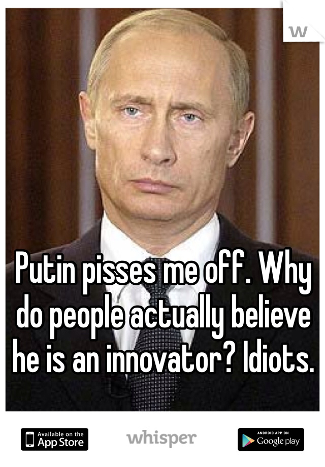 Putin pisses me off. Why do people actually believe he is an innovator? Idiots. 