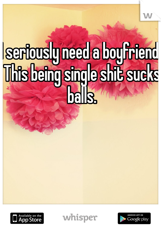 I seriously need a boyfriend. This being single shit sucks balls. 