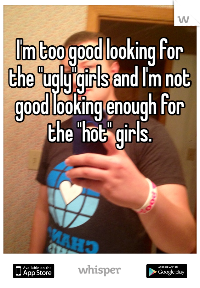 I'm too good looking for the "ugly"girls and I'm not good looking enough for the "hot" girls.
