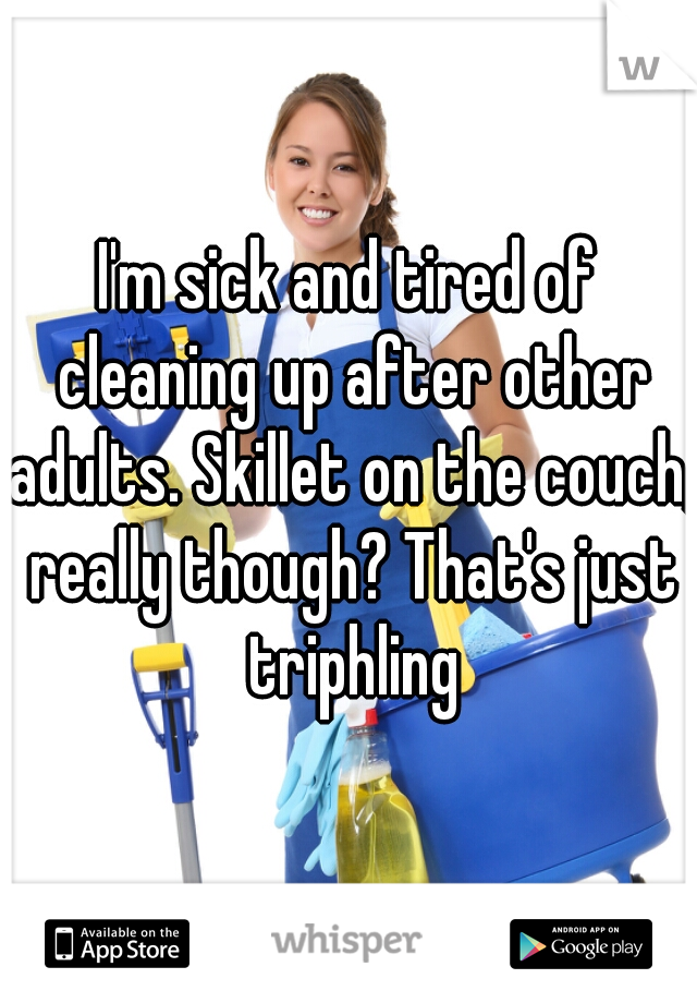 I'm sick and tired of cleaning up after other adults. Skillet on the couch, really though? That's just triphling