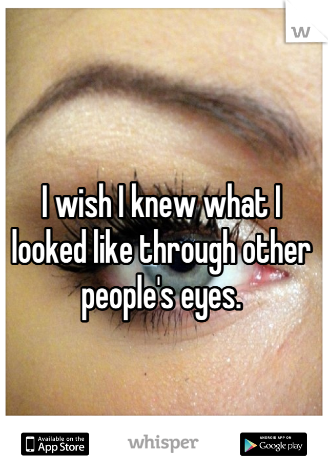 I wish I knew what I looked like through other people's eyes.