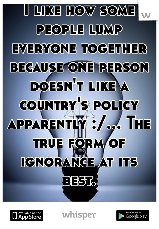I like how some people lump everyone together because one person doesn't like a country's policy apparently :/... The true form of ignorance at its best.