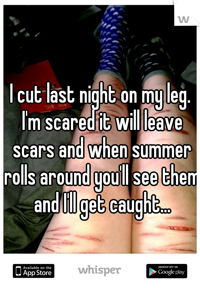 I cut last night on my leg. I'm scared it will leave scars and when summer rolls around you'll see them and I'll get caught...