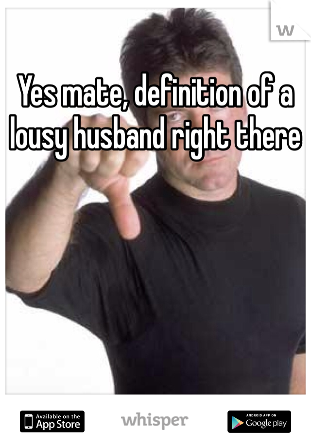 Yes mate, definition of a lousy husband right there
