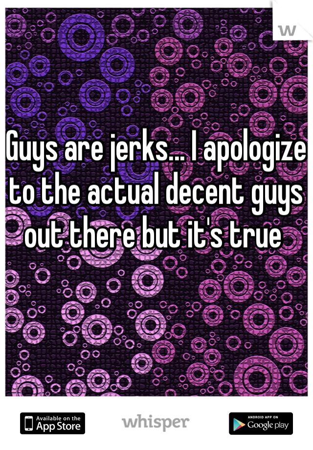 Guys are jerks... I apologize to the actual decent guys out there but it's true 