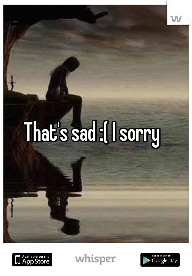 That's sad :( I sorry 
