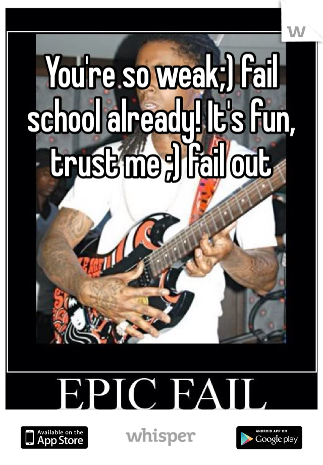 You're so weak;) fail school already! It's fun, trust me ;) fail out 