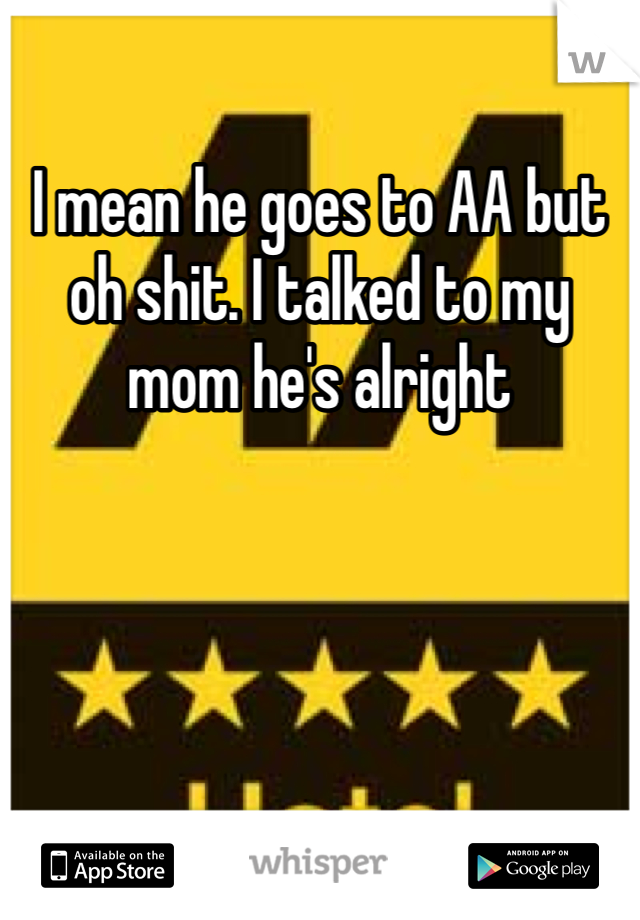 I mean he goes to AA but oh shit. I talked to my mom he's alright