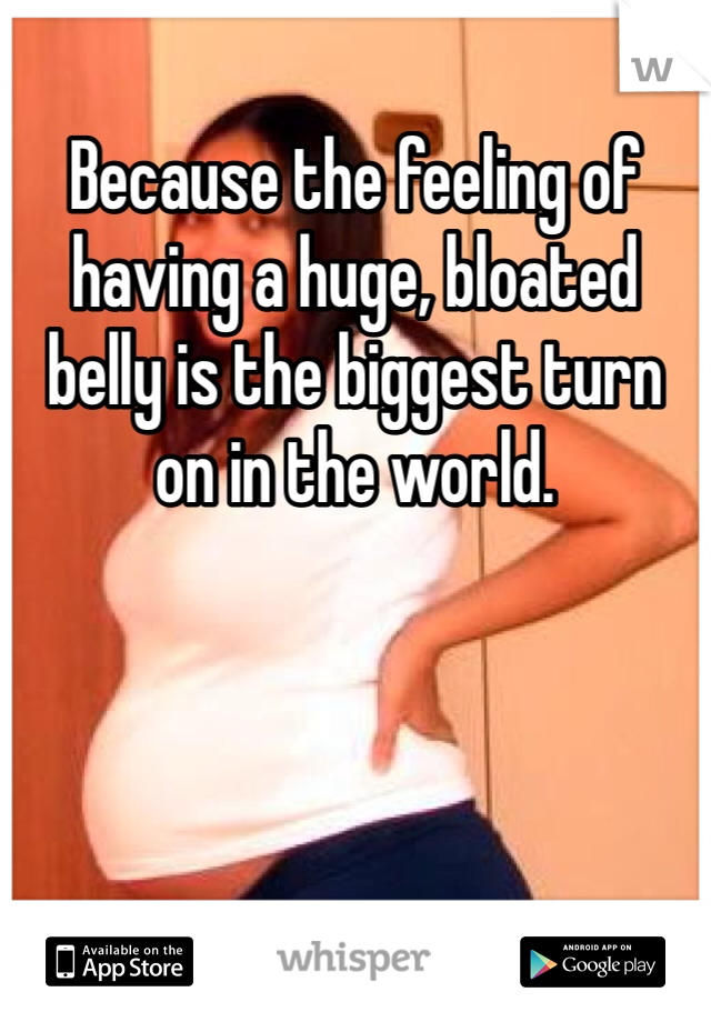 Because the feeling of having a huge, bloated belly is the biggest turn on in the world.