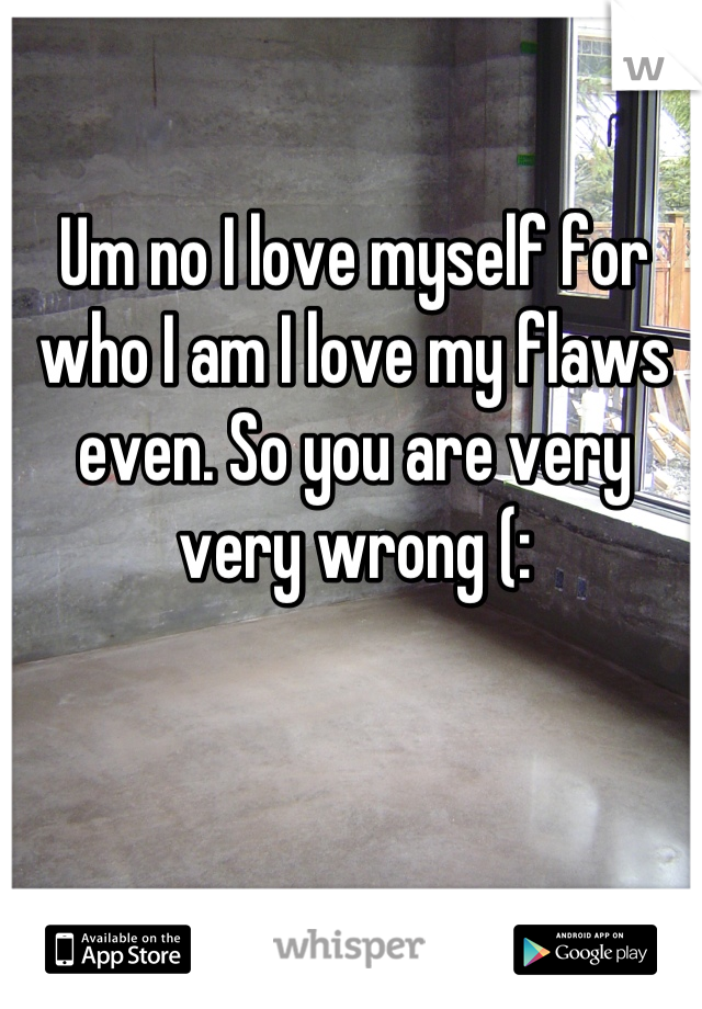 Um no I love myself for who I am I love my flaws even. So you are very very wrong (: