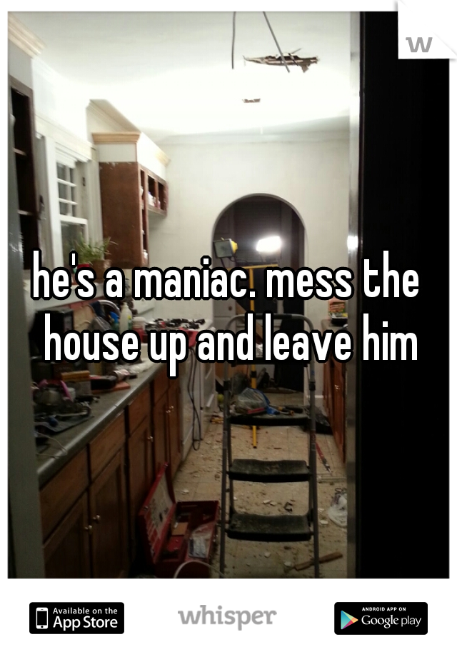 he's a maniac. mess the house up and leave him