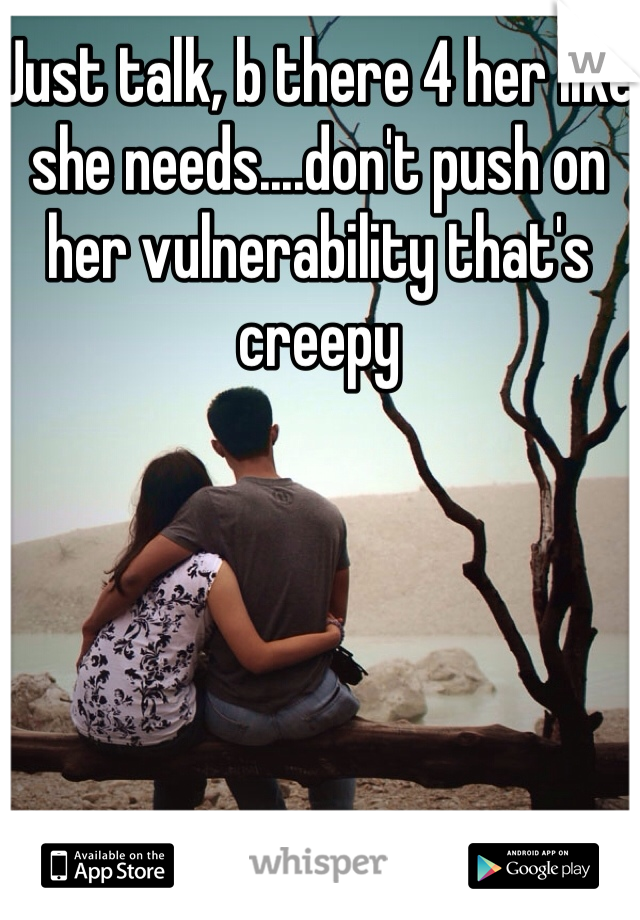 Just talk, b there 4 her like she needs....don't push on her vulnerability that's creepy