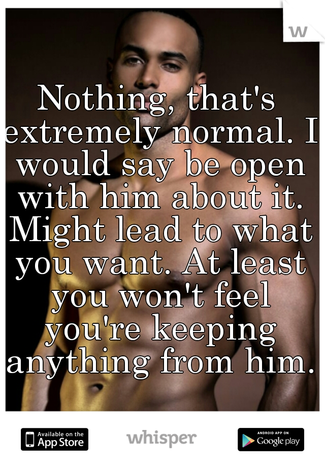 Nothing, that's extremely normal. I would say be open with him about it. Might lead to what you want. At least you won't feel you're keeping anything from him.