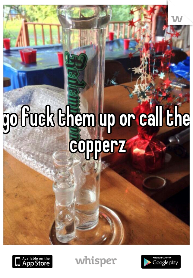 go fuck them up or call the copperz