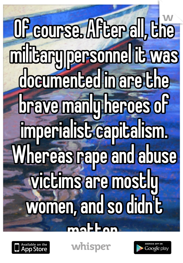 Of course. After all, the military personnel it was documented in are the brave manly heroes of imperialist capitalism. Whereas rape and abuse victims are mostly women, and so didn't matter. 