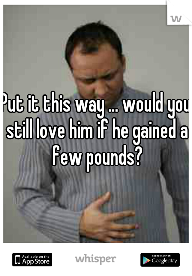 Put it this way ... would you still love him if he gained a few pounds?