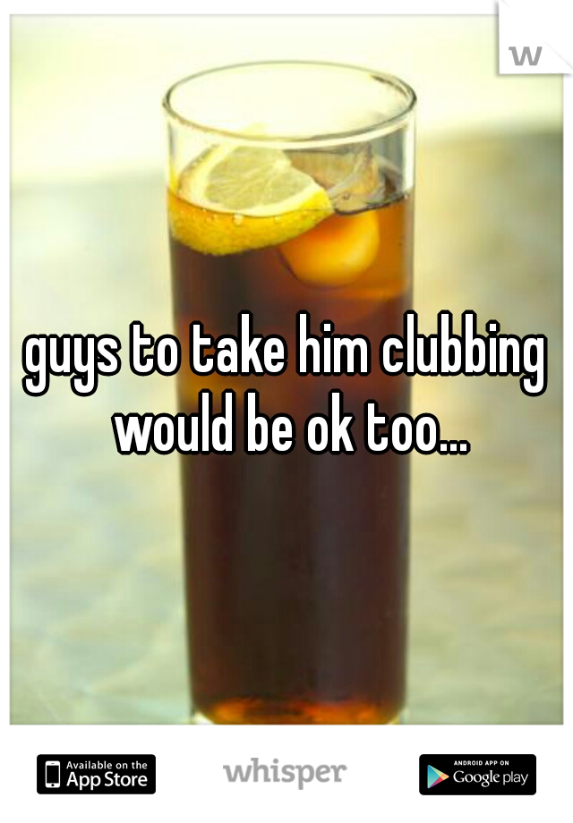 guys to take him clubbing would be ok too...