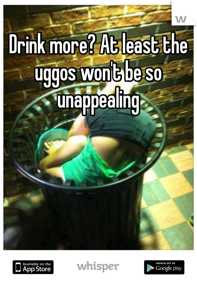 Drink more? At least the uggos won't be so unappealing 