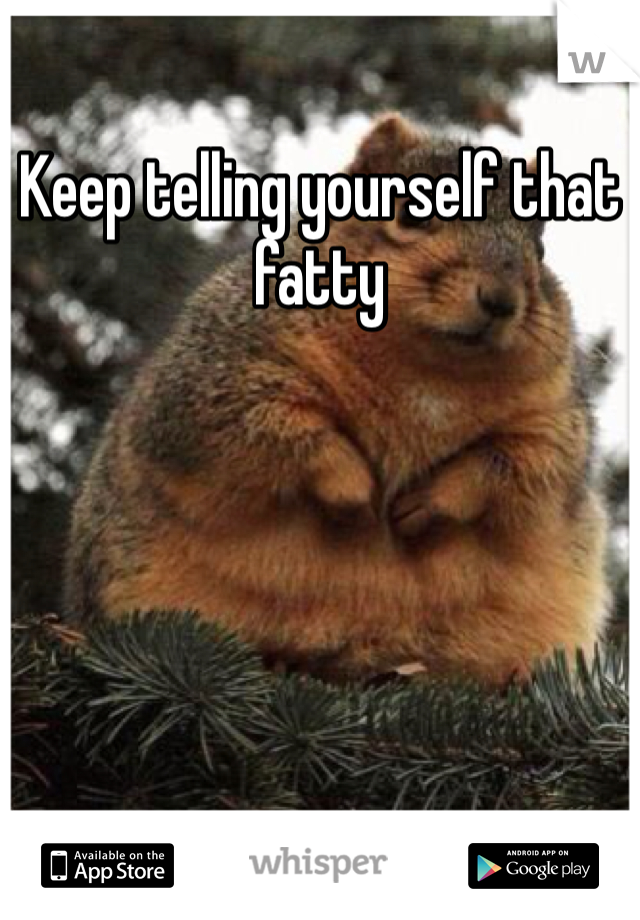 Keep telling yourself that fatty