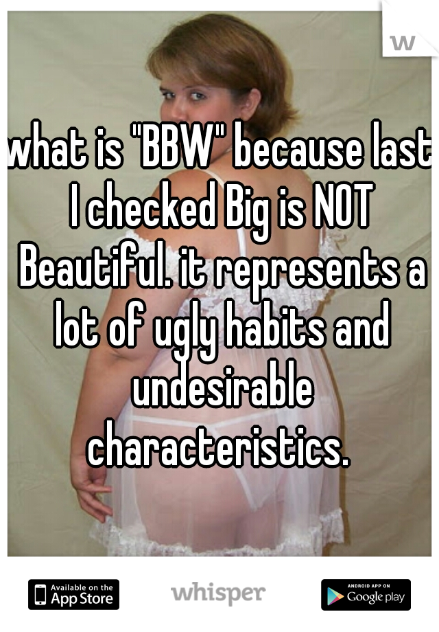 what is "BBW" because last I checked Big is NOT Beautiful. it represents a lot of ugly habits and undesirable characteristics. 