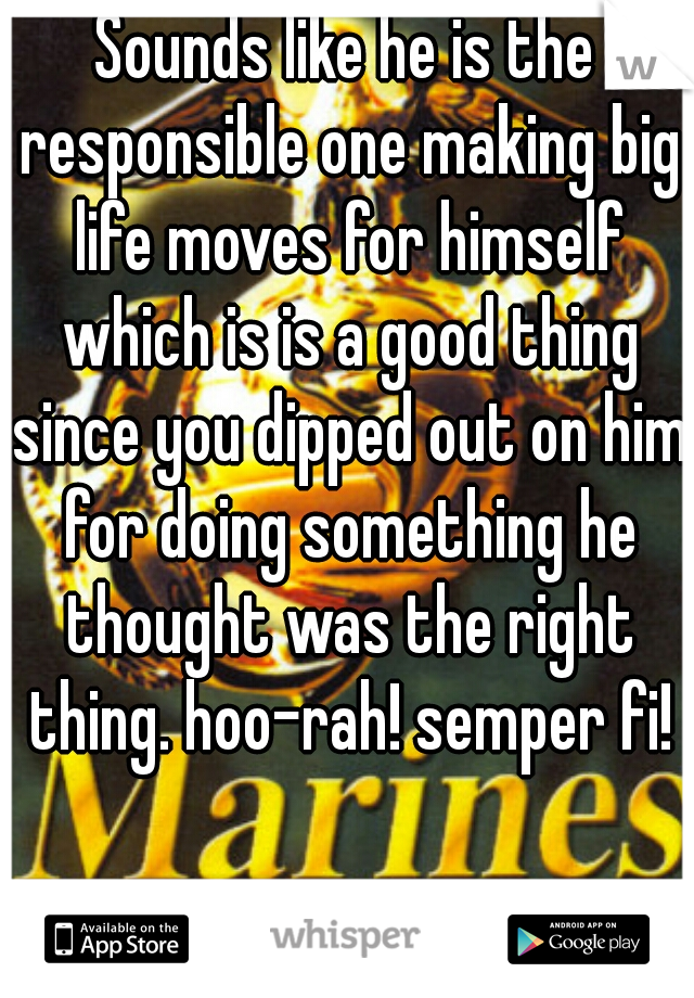 Sounds like he is the responsible one making big life moves for himself which is is a good thing since you dipped out on him for doing something he thought was the right thing. hoo-rah! semper fi!