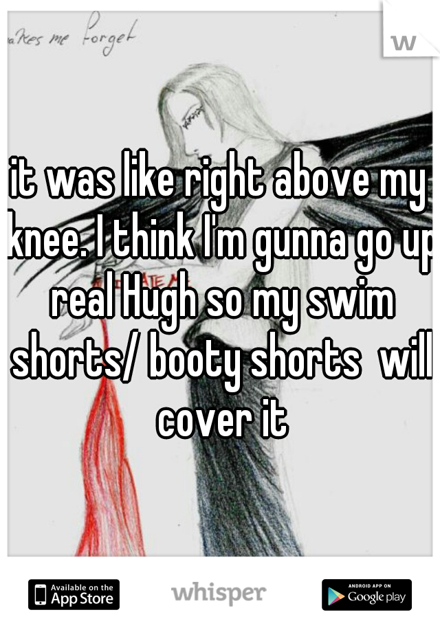 it was like right above my knee. I think I'm gunna go up real Hugh so my swim shorts/ booty shorts  will cover it