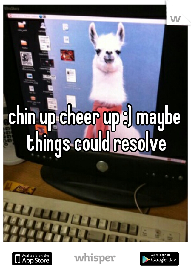 chin up cheer up :) maybe things could resolve