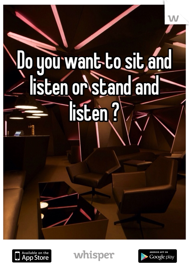 Do you want to sit and  listen or stand and listen ? 