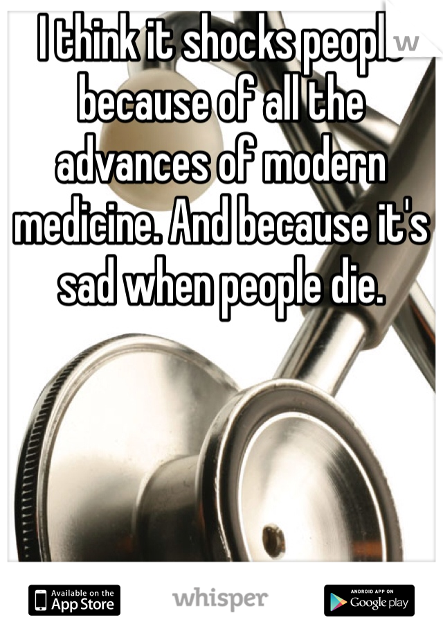 I think it shocks people because of all the advances of modern medicine. And because it's sad when people die.