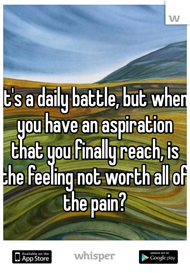 It's a daily battle, but when you have an aspiration that you finally reach, is the feeling not worth all of the pain?