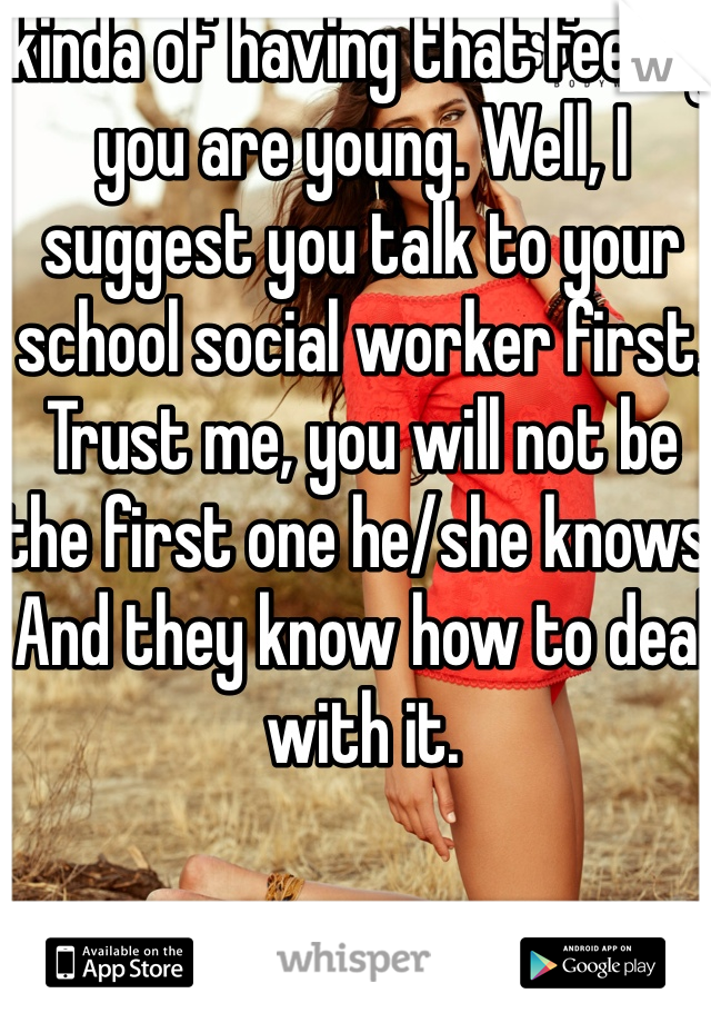 kinda of having that feeling you are young. Well, I suggest you talk to your school social worker first. Trust me, you will not be the first one he/she knows. And they know how to deal with it. 