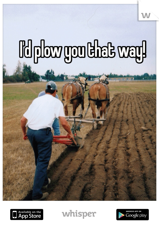 I'd plow you that way!