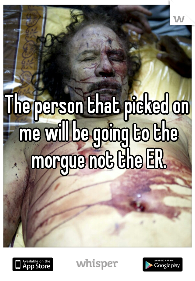 The person that picked on me will be going to the morgue not the ER.