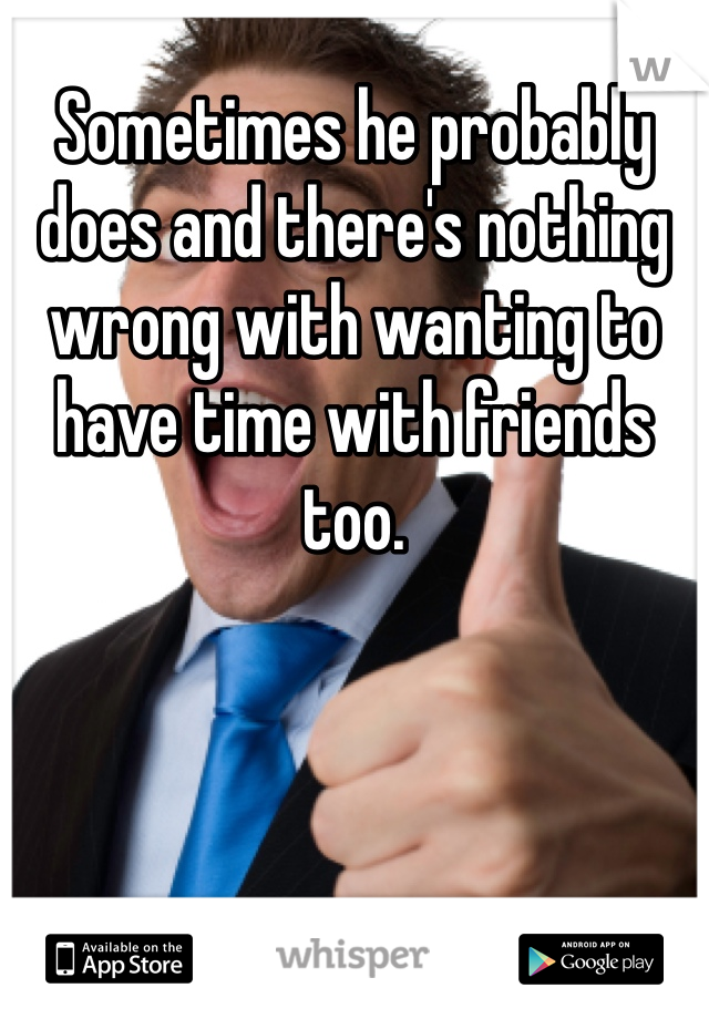 Sometimes he probably does and there's nothing wrong with wanting to have time with friends too. 
