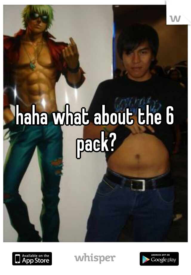 haha what about the 6 pack?