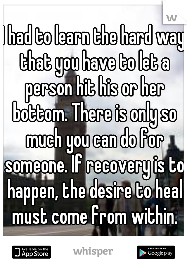 I had to learn the hard way that you have to let a person hit his or her bottom. There is only so much you can do for someone. If recovery is to happen, the desire to heal must come from within.
