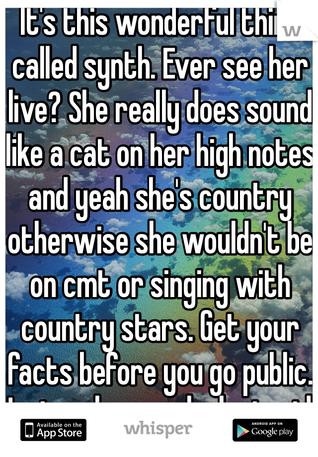It's this wonderful think called synth. Ever see her live? She really does sound like a cat on her high notes and yeah she's country otherwise she wouldn't be on cmt or singing with country stars. Get your facts before you go public. Just makes you look stupid. 
