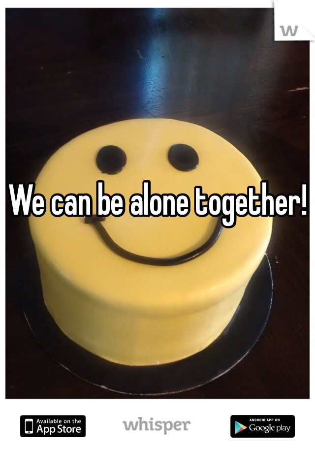 We can be alone together! 