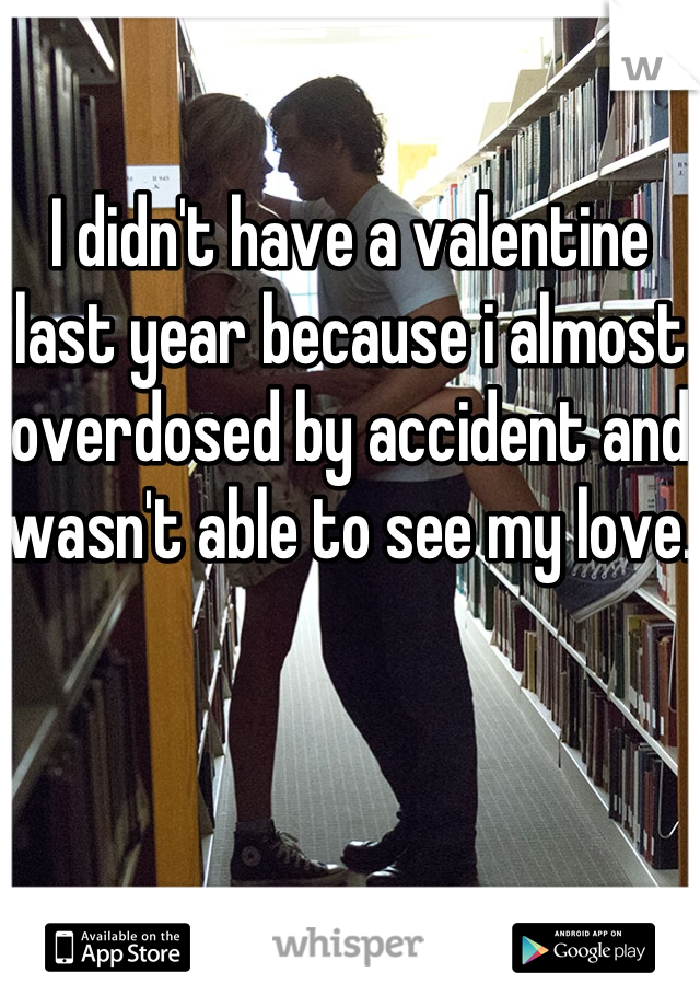 I didn't have a valentine last year because i almost overdosed by accident and wasn't able to see my love.