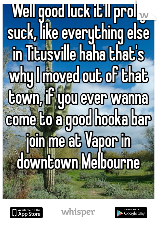 Well good luck it'll prolly suck, like everything else in Titusville haha that's why I moved out of that town, if you ever wanna come to a good hooka bar join me at Vapor in downtown Melbourne 