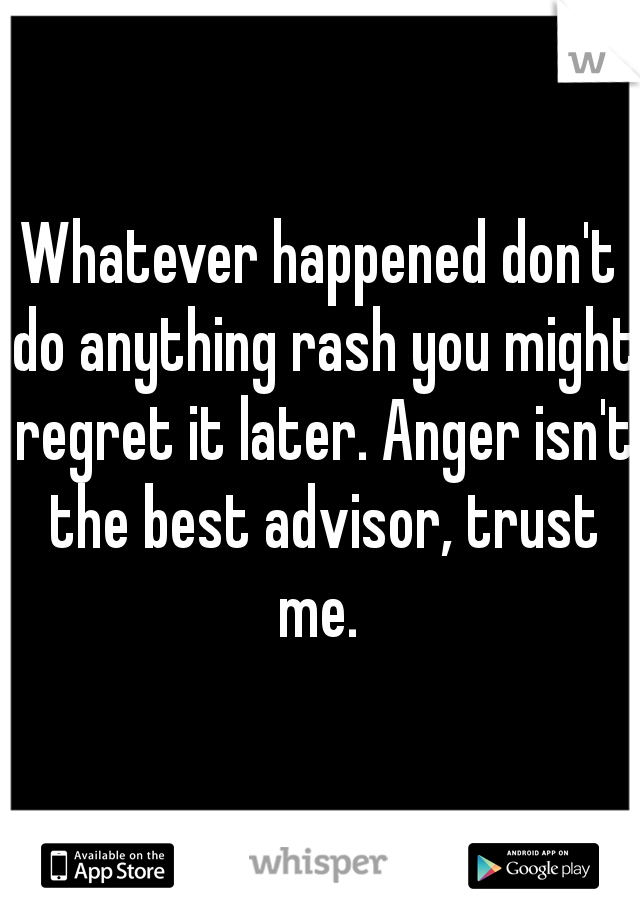 Whatever happened don't do anything rash you might regret it later. Anger isn't the best advisor, trust me. 
