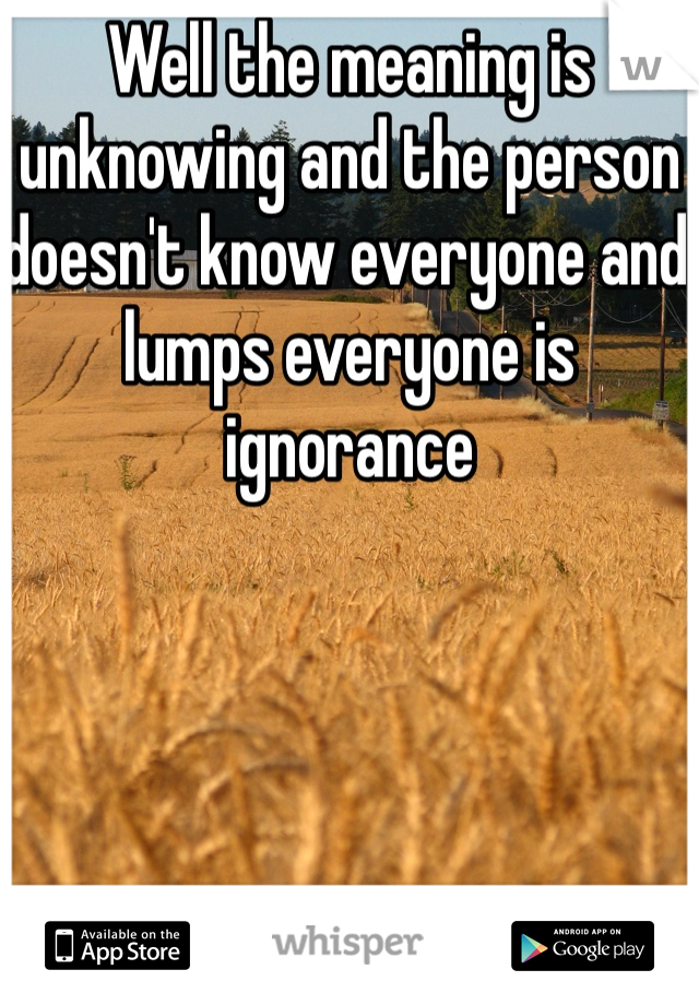 Well the meaning is unknowing and the person doesn't know everyone and lumps everyone is ignorance 