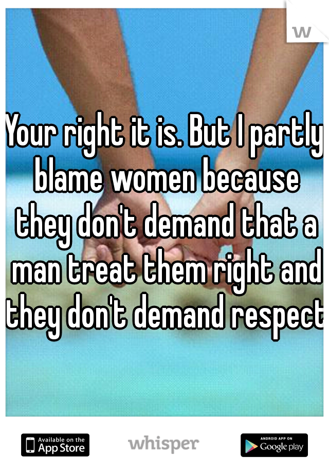 Your right it is. But I partly blame women because they don't demand that a man treat them right and they don't demand respect