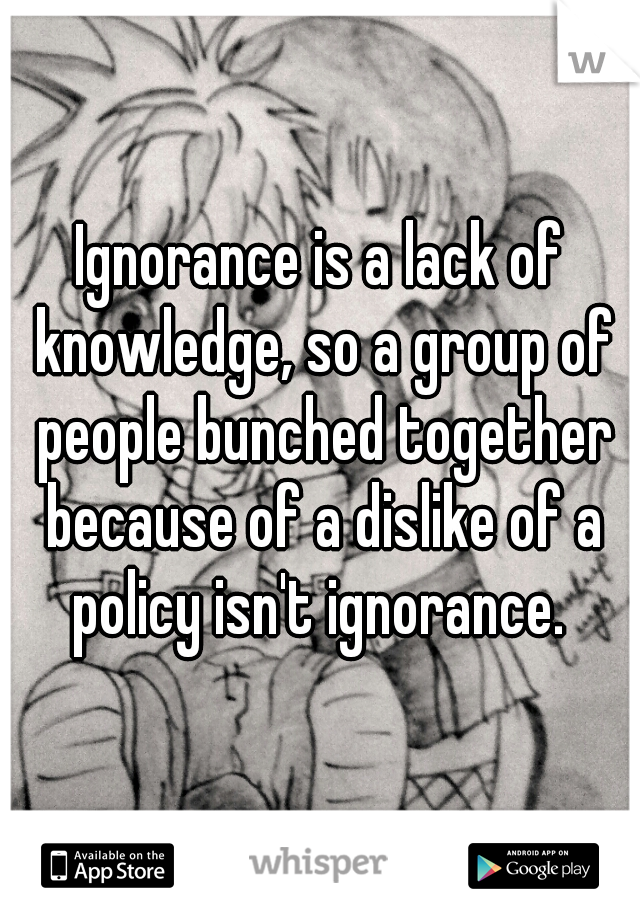 Ignorance is a lack of knowledge, so a group of people bunched together because of a dislike of a policy isn't ignorance. 