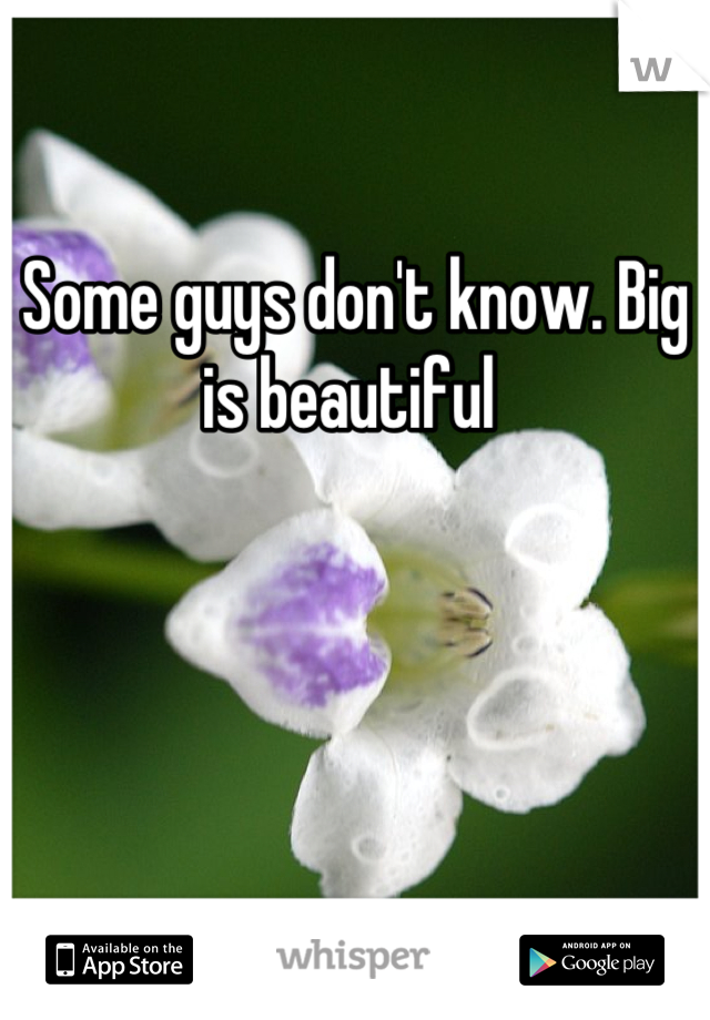 Some guys don't know. Big is beautiful 