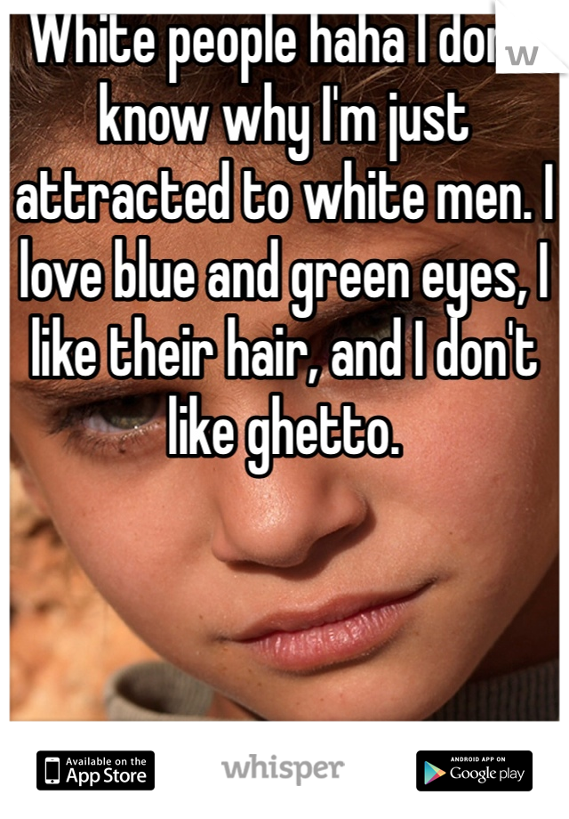 White people haha I don't know why I'm just attracted to white men. I love blue and green eyes, I like their hair, and I don't like ghetto.